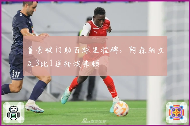 鲁索破门助百球里程碑，阿森纳女足3比1逆转埃弗顿