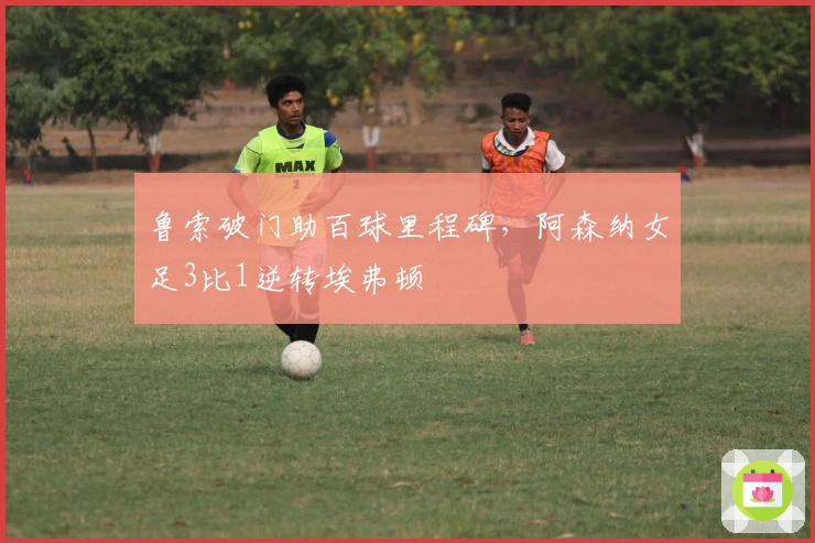 鲁索破门助百球里程碑，阿森纳女足3比1逆转埃弗顿