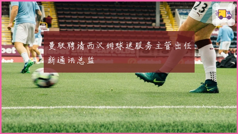 曼联聘请西汉姆球迷服务主管出任新通讯总监