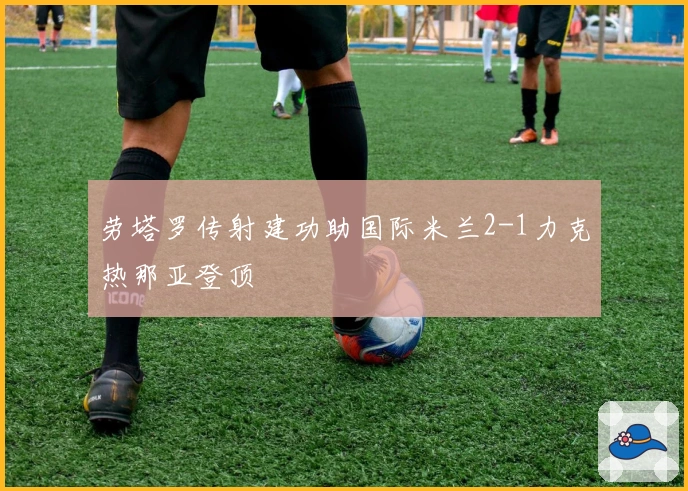 劳塔罗传射建功助国际米兰2-1力克热那亚登顶