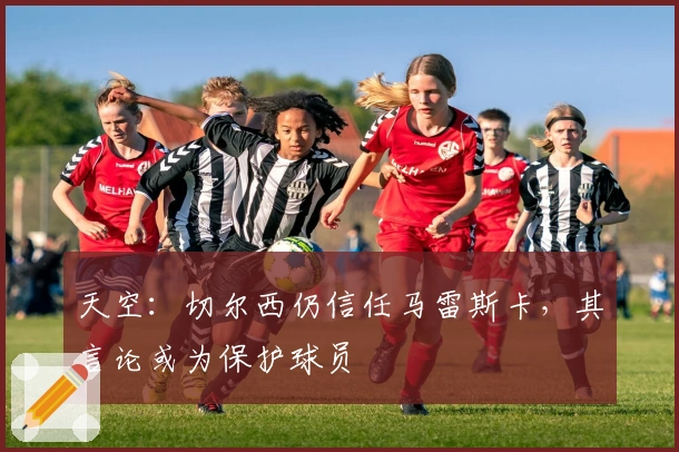 天空：切尔西仍信任马雷斯卡，其言论或为保护球员