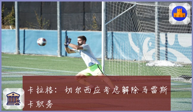 卡拉格：切尔西应考虑解除马雷斯卡职务