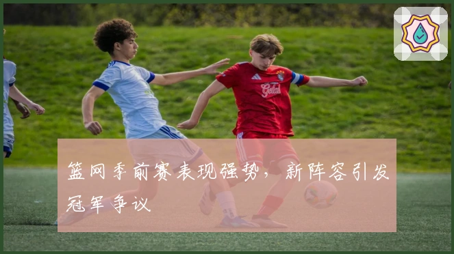 篮网季前赛表现强势，新阵容引发冠军争议