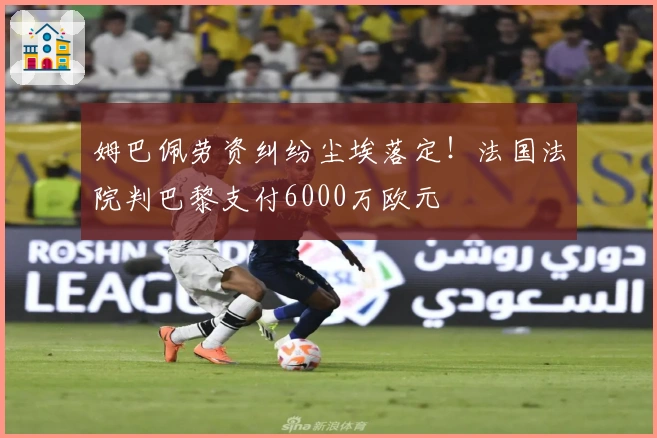姆巴佩劳资纠纷尘埃落定！法国法院判巴黎支付6000万欧元