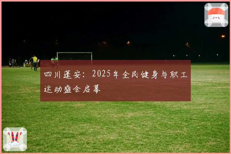 四川蓬安：2025年全民健身与职工运动盛会启幕