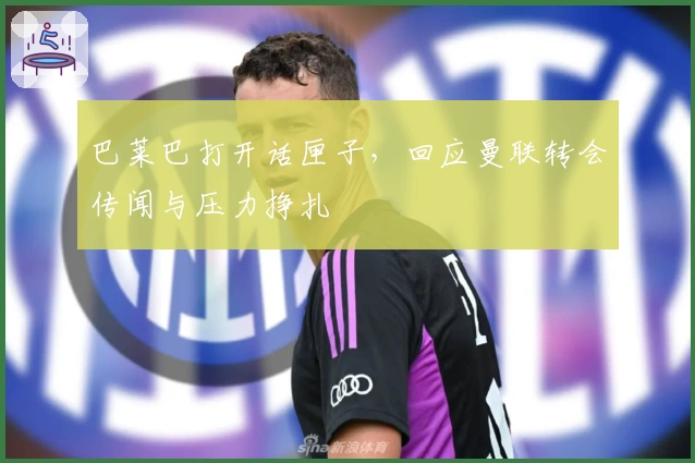 巴莱巴打开话匣子，回应曼联转会传闻与压力挣扎