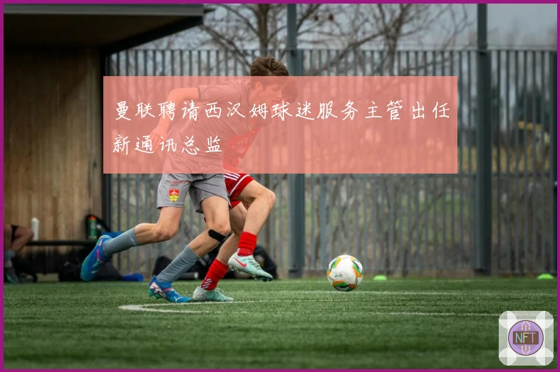 曼联聘请西汉姆球迷服务主管出任新通讯总监