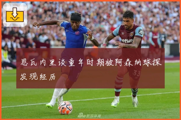 恩瓦内里谈童年时期被阿森纳球探发现经历
